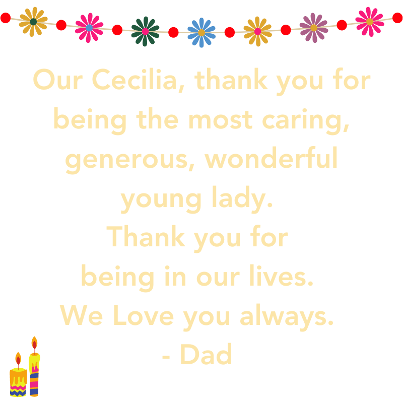 Our Cecilia thank you for being the most caring, generous, wonderful young lady. Thank you for being In Our lifes. We Love you Always. Dad 