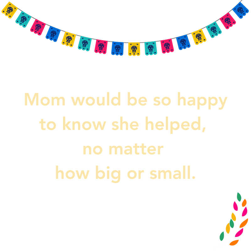 Mom would be so happy to know she helped, no matter how big or small.