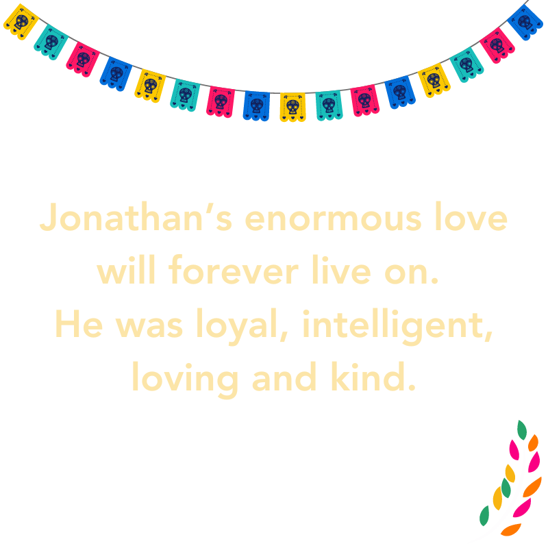 Jonathan’s enormous love will forever live on. He was loyal, intelligent, loving and kind.