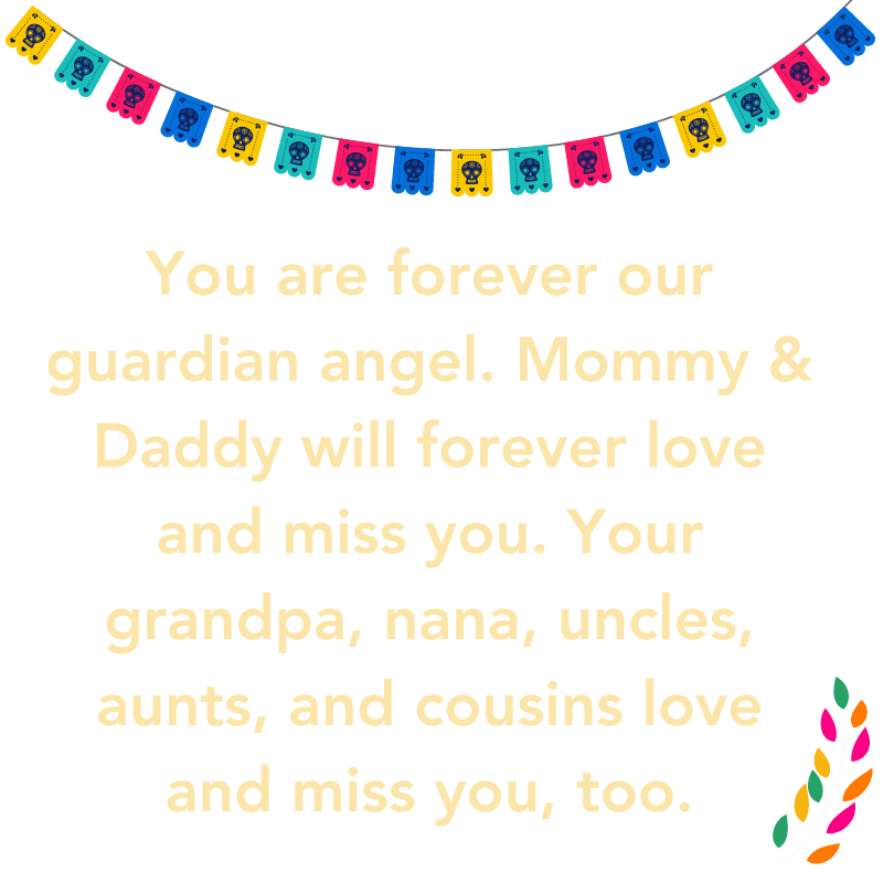 You are forever our guardian angel. Mommy & Daddy will forever love and miss you. Your grandpa, nana, uncles, aunts, and cousins love and miss you, too.