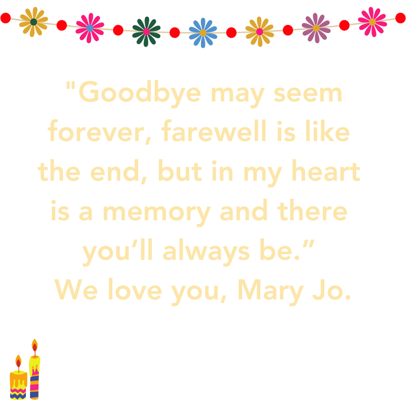 "Goodbye may seem forever, farewell is like the end, but in my heart is a memory and there you’ll always be.”  We love you, Mary Jo.