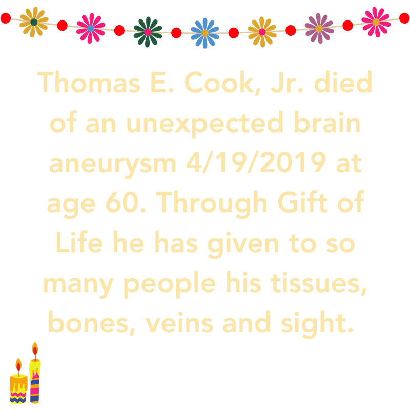 Thomas E. Cook Jr. died of an unexpected brain aneurysm 4/19/2019 at age 60. Through Gifts of LIfe  He has given to so many people his tissues, bones, veins and sight. 